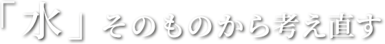 「水」そのものから考え直す