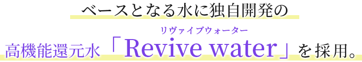 ベースとなる水に独自開発の 高機能還元水「Revive water」を採用。