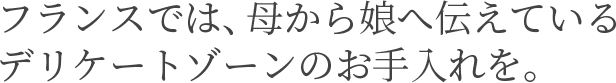 フランスでは、母から娘へ伝えている デリケートゾーンのお手入れを。